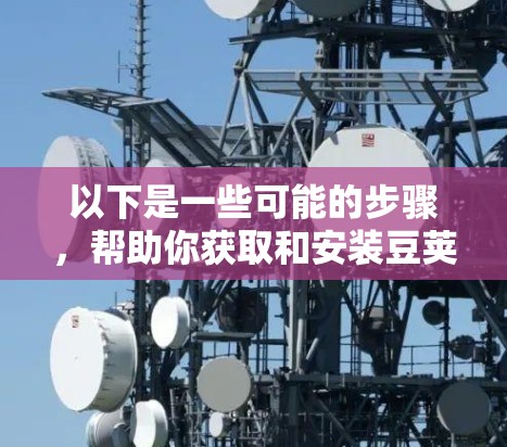 以下是一些可能的步骤，帮助你获取和安装豆荚VPN的Windows版