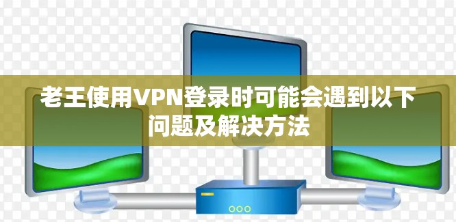 老王使用VPN登录时可能会遇到以下问题及解决方法