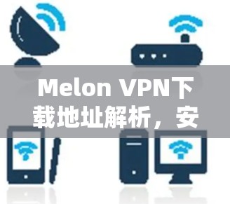 Melon VPN下载地址解析，安全可靠的网络解决方案