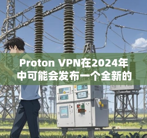 Proton VPN在2024年中可能会发布一个全新的版本，带来诸多改进和新功能。以下是对这一更新的详细分析