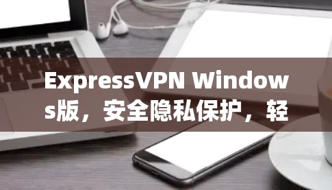 ExpressVPN Windows版，安全隐私保护，轻松安装使用
