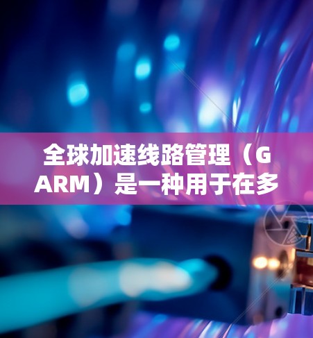 全球加速线路管理（GARM）是一种用于在多云和边缘计算环境中优化数据包路由的技术，旨在减少延迟，提高带宽利用率。以下是对GARM 的详细总结