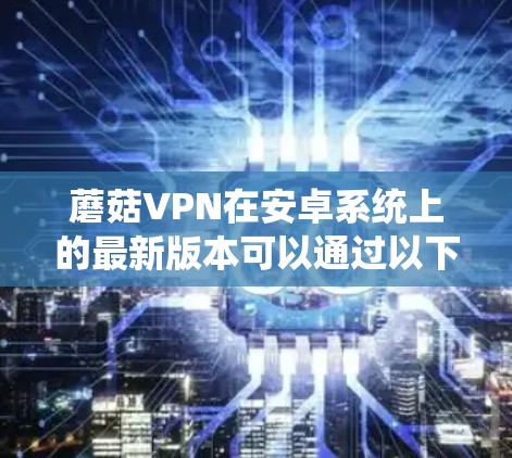 蘑菇VPN在安卓系统上的最新版本可以通过以下步骤获取和安装 蘑菇VPN在安卓系统上的最新版本可以通过以下步骤获取和安装
