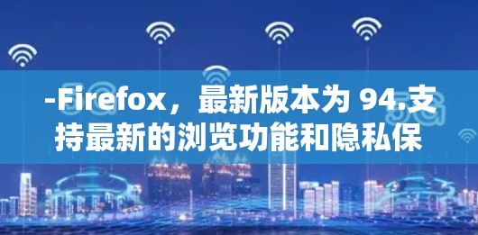 -Firefox,最新版本为 94.支持最新的浏览功能和隐私保护