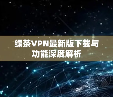 绿茶VPN最新版下载与功能深度解析