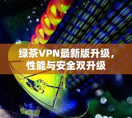 绿茶VPN最新版升级,性能与安全双升级 绿茶VPN最新版升级,性能与安全双升级