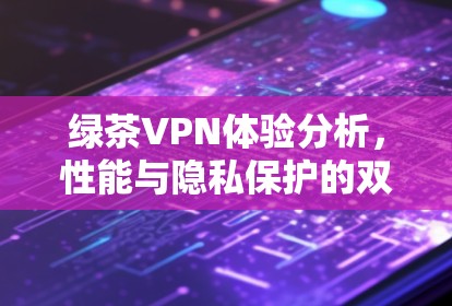 绿茶VPN体验分析,性能与隐私保护的双重考验 绿茶VPN体验分析,性能与隐私保护的双重考验