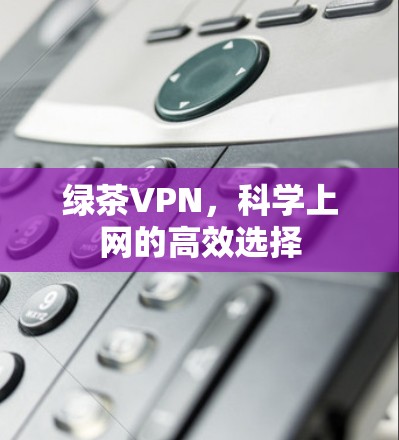 绿茶VPN,科学上网的高效选择 绿茶VPN,科学上网的高效选择