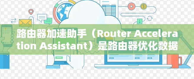 路由器加速助手（Router Acceleration Assistant）是路由器优化数据包处理性能的关键技术，旨在提升路由器在高流量和复杂网络环境下的性能表现。以下是对该技术的详细分析