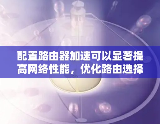配置路由器加速可以显著提高网络性能,优化路由选择和减少延迟。以下是详细的配置步骤和注意事项
