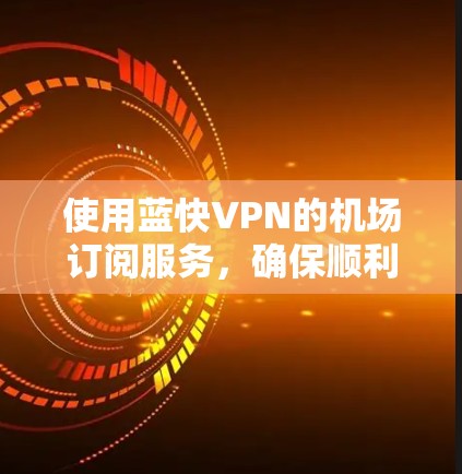 使用蓝快VPN的机场订阅服务，确保顺利连接并安全使用，按照以下步骤操作