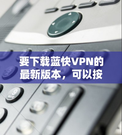 要下载蓝快VPN的最新版本，可以按照以下步骤操作