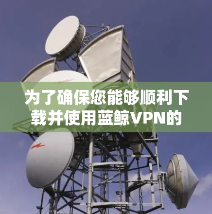 为了确保您能够顺利下载并使用蓝鲸VPN的最新版本,请按照以下步骤操作