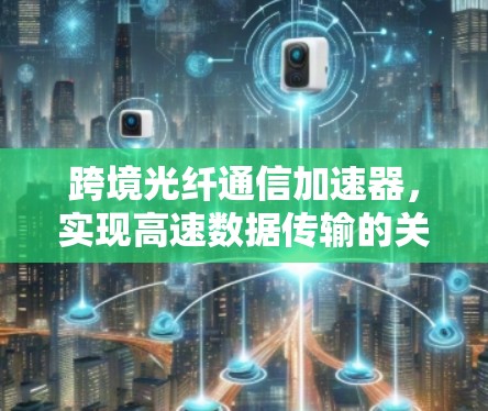 跨境光纤通信加速器,实现高速数据传输的关键技术 跨境光纤通信加速器,实现高速数据传输的关键技术
