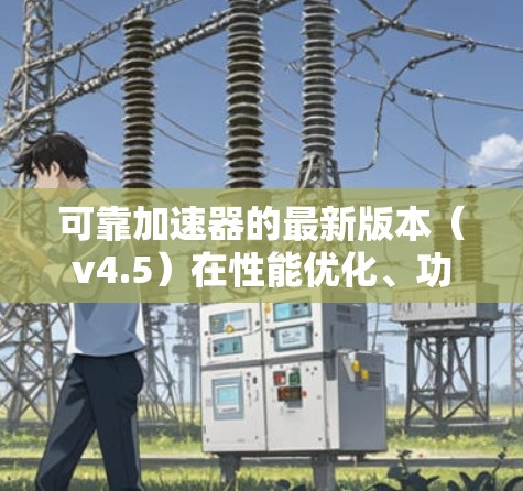 可靠加速器的最新版本（v4.5）在性能优化、功能扩展、兼容性和用户支持方面均有显著提升。以下是对其最新版本的详细分析