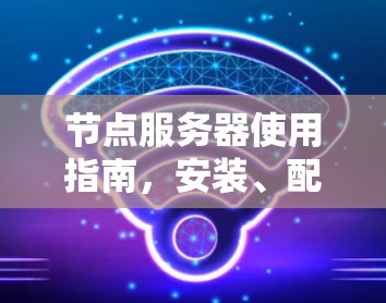 节点服务器使用指南,安装、配置与管理要点 节点服务器使用指南,安装、配置与管理要点