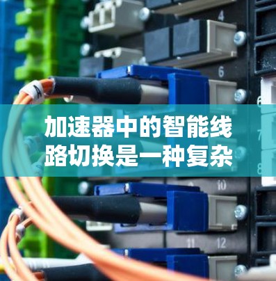 加速器中的智能线路切换是一种复杂而高效的技术,旨在优化电子加速过程,提升整体性能。以下是对这一技术的详细分析 加速器中的智能线路切换是一种复杂而高效的技术,旨在优化电子加速过程,提升整体性能。以下是对这一技术的详细分析