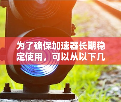 为了确保加速器长期稳定使用，可以从以下几个方面进行优化和维护