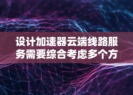 设计加速器云端线路服务需要综合考虑多个方面,确保服务能够高效、安全地运行。以下是对该服务的详细设计概述