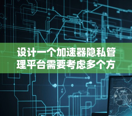 设计一个加速器隐私管理平台需要考虑多个方面,以下是一个有条理的设计方案