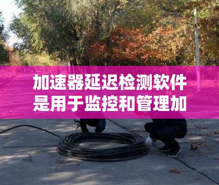 加速器延迟检测软件是用于监控和管理加速器设备运行状态,确保其高效稳定运行的重要工具。以下是对该软件的详细分析