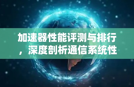 加速器性能评测与排行,深度剖析通信系统性能优化 加速器性能评测与排行,深度剖析通信系统性能优化