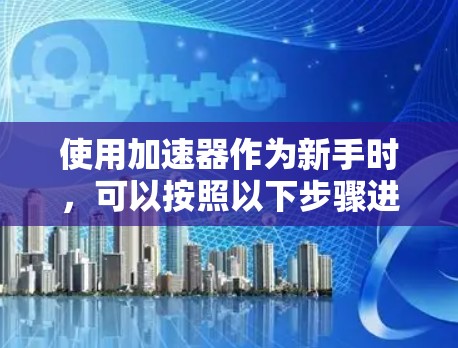 使用加速器作为新手时,可以按照以下步骤进行操作 使用加速器作为新手时,可以按照以下步骤进行操作