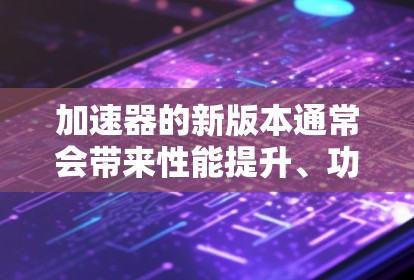 加速器的新版本通常会带来性能提升、功能扩展和技术优化等改进。以下是一些可能的新版本特点和发展趋势