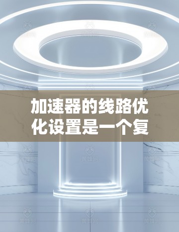 加速器的线路优化设置是一个复杂而精细的工程过程，涉及到磁场设计、粒子轨道优化、电场配置以及动能传递等多个方面。以下是一些关键点和优化策略，帮助你更好地优化加速器的性能和稳定性