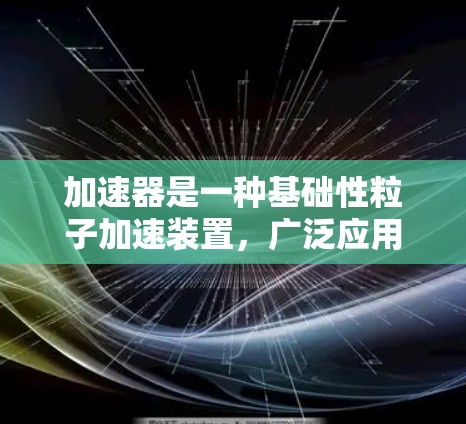 加速器是一种基础性粒子加速装置,广泛应用于科学研究和工业生产中。以下是对加速器的全面介绍 加速器是一种基础性粒子加速装置,广泛应用于科学研究和工业生产中。以下是对加速器的全面介绍