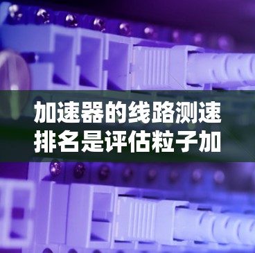 加速器的线路测速排名是评估粒子加速器性能的重要步骤,以下是对这一过程的详细分析和总结 加速器的线路测速排名是评估粒子加速器性能的重要步骤,以下是对这一过程的详细分析和总结