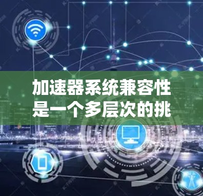 加速器系统兼容性是一个多层次的挑战,涉及硬件、软件、协议和生态系统的多方面因素。以下是对加速器系统兼容性的详细分析和总结