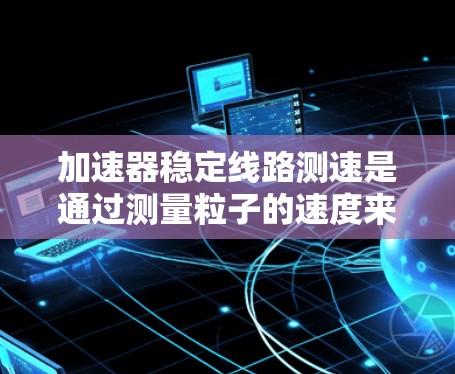 加速器稳定线路测速是通过测量粒子的速度来确定其动能或能量的过程,通常采用以下步骤和方法 加速器稳定线路测速是通过测量粒子的速度来确定其动能或能量的过程,通常采用以下步骤和方法