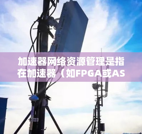 加速器网络资源管理是指在加速器(如FPGA或ASIC)网络中,如何高效地管理、分配和优化网络资源,以满足高性能、低延迟和高吞吐量的需求。以下是一些关键点 加速器网络资源管理是指在加速器(如FPGA或ASIC)网络中,如何高效地管理、分配和优化网络资源,以满足高性能、低延迟和高吞吐量的需求。以下是一些关键点