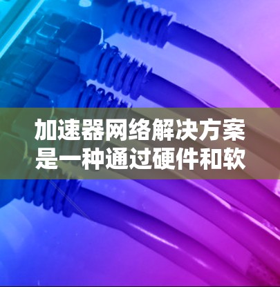 加速器网络解决方案是一种通过硬件和软件优化来提升数据传输效率的技术,广泛应用于数据中心、云计算、大数据分析和AI等领域。以下是加速器网络解决方案的详细总结