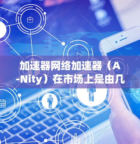 加速器网络加速器(A-Nity)在市场上是由几个主要厂商主导的,各自具有不同的技术特点和应用场景。以下是对这些加速器厂商和它们的排名、技术特点、应用场景以及未来趋势的总结