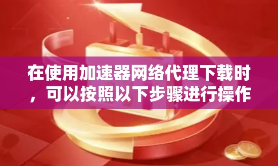 在使用加速器网络代理下载时,可以按照以下步骤进行操作