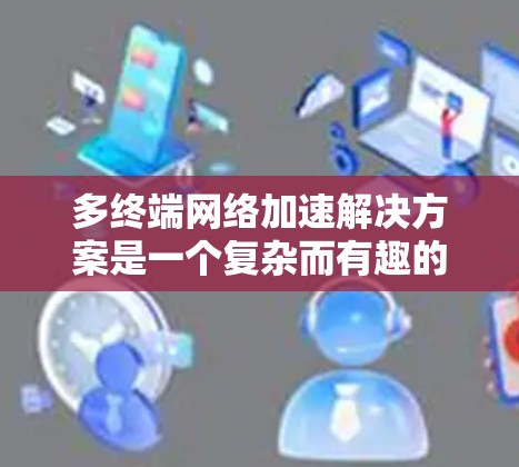 多终端网络加速解决方案是一个复杂而有趣的话题，涉及多种技术手段来优化数据在多个终端之间的传输效率和速度。以下是对该解决方案的详细分析和总结