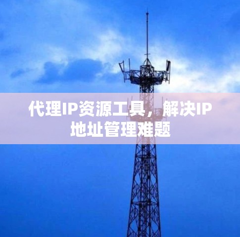 代理IP资源工具,解决IP地址管理难题 代理IP资源工具,解决IP地址管理难题