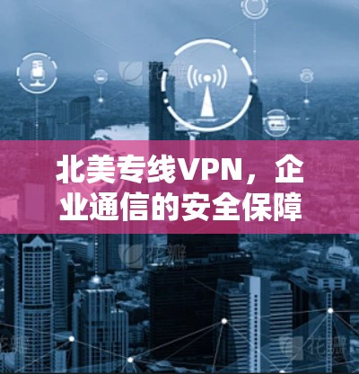 北美专线VPN，企业通信的安全保障与连接解决方案