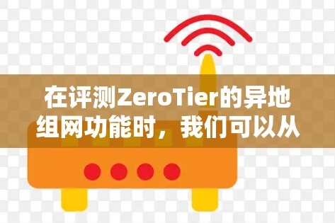 在评测ZeroTier的异地组网功能时，我们可以从以下几个方面进行详细分析