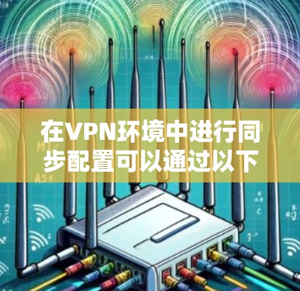 在VPN环境中进行同步配置可以通过以下步骤实现