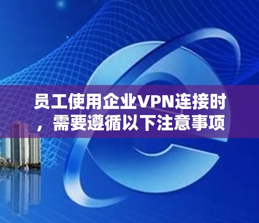 员工使用企业VPN连接时,需要遵循以下注意事项
