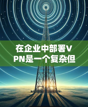 在企业中部署VPN是一个复杂但关键的任务,需要从多个方面进行规划和实施。以下是分步骤的总结,帮助企业成功部署VPN