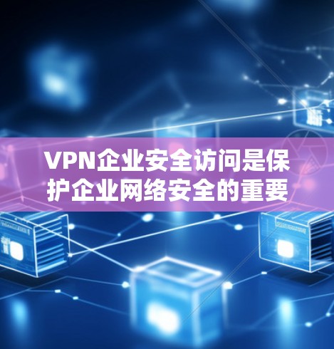 VPN企业安全访问是保护企业网络安全的重要措施,以下是其关键要素的详细总结