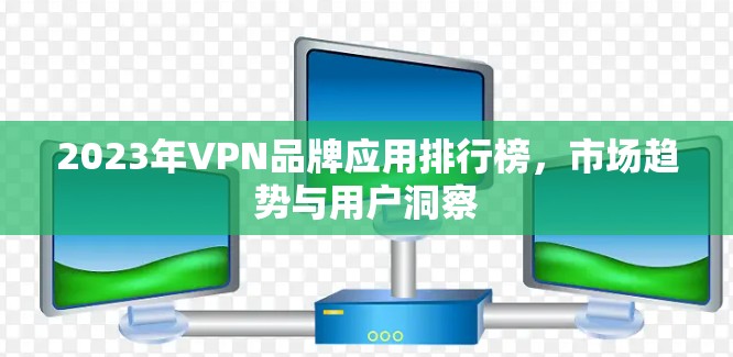 2023年VPN品牌应用排行榜,市场趋势与用户洞察