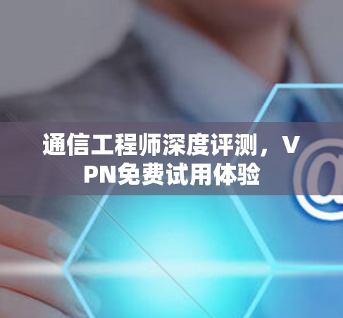 通信工程师深度评测,VPN免费试用体验