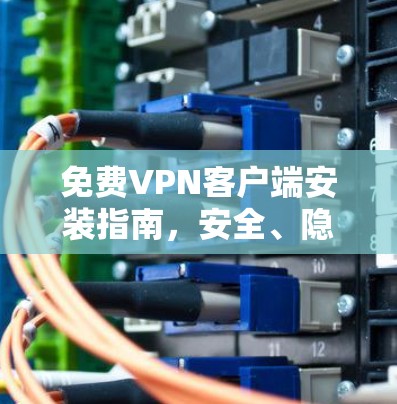 免费VPN客户端安装指南,安全、隐私保护方案