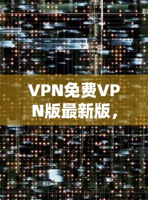 VPN免费VPN版最新版,功能与安全性的全面解析