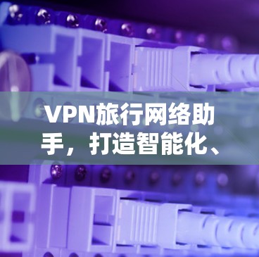 VPN旅行网络助手,打造智能化、安全的国际联网解决方案